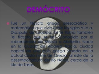  Fue un filósofo griego presocrático y
matemático que vivió entre los siglos V-IV a.
Discípulo de Leucipo. Se le llama también
"el filósofo que se ríe". Conocido por el
sobrenombre de Milesio o Abderita. Nace
en la ciudad de Abdera Tracia, ciudad
capital de una polis griega situada en la
actual costa norte de Grecia, al este de la
desembocadura del río Netos, cerca de la
isla de Tasos
 