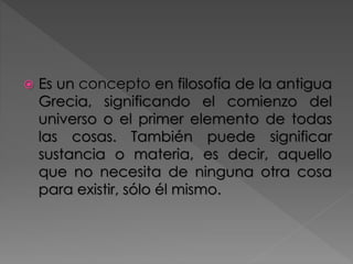  Es un concepto en filosofía de la antigua
Grecia, significando el comienzo del
universo o el primer elemento de todas
las cosas. También puede significar
sustancia o materia, es decir, aquello
que no necesita de ninguna otra cosa
para existir, sólo él mismo.
 