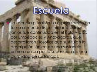  La escuela pluralista La especulación en
torno al mundo físico iniciada por los
jonios fue continuada en el siglo V a.C.
por Empédocles y Anaxágoras, que
desarrollaron filosofías que sustituían la
descripción jónica de una sustancia
primera única por la suposición de una
pluralidad de sustancias.
 