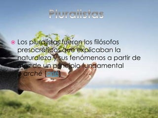  Los pluralistas fueron los filósofos
presocráticos que explicaban la
naturaleza y sus fenómenos a partir de
más de un principio fundamental
o arché [arjé]
 