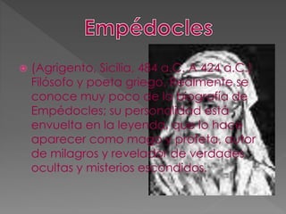  (Agrigento, Sicilia, 484 a.C. A 424 a.C.)
Filósofo y poeta griego. Realmente se
conoce muy poco de la biografía de
Empédocles; su personalidad está
envuelta en la leyenda, que lo hace
aparecer como mago y profeta, autor
de milagros y revelador de verdades
ocultas y misterios escondidos.
 