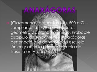  (Clazómenas, actual Turquía, 500 a.C. -
Lámpsaco, id., 428 a.C.) Filósofo,
geómetra y astrónomo griego. Probable
discípulo de Anaxímenes, Anaxágoras
perteneció a la denominada escuela
jónica y abrió la primera escuela de
filosofía en Atenas
 