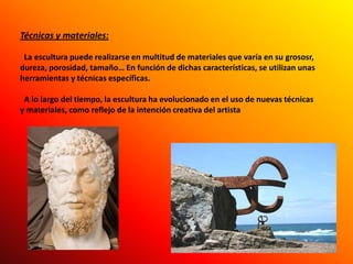 Técnicas y materiales:La escultura puede realizarse en multitud de materiales que varía en su grososr, dureza, porosidad, tamaño… En función de dichas características, se utilizan unas herramientas y técnicas específicas.   A lo largo del tiempo, la escultura ha evolucionado en el uso de nuevas técnicas y materiales, como reflejo de la intención creativa del artista