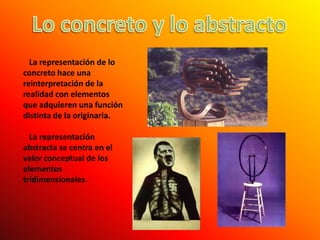 Lo concreto y lo abstracto   La representación de lo concreto hace una reinterpretación de la realidad con elementos que adquieren una función distinta de la originaria.   La representación abstracta se centra en el valor conceptual de los elementos tridimensionales.