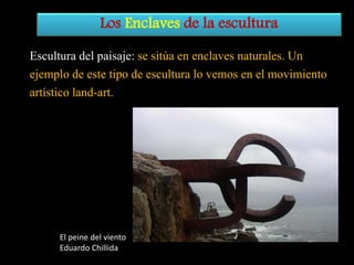 Los Enclaves de la escultura
Escultura del paisaje: se sitúa en enclaves naturales. Un
ejemplo de este tipo de escultura lo vemos en el movimiento
artístico land-art.

El peine del viento
Eduardo Chillida

 