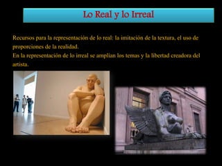 Lo Real y lo Irreal
Recursos para la representación de lo real: la imitación de la textura, el uso de
proporciones de la realidad.
En la representación de lo irreal se amplían los temas y la libertad creadora del
artista.

 