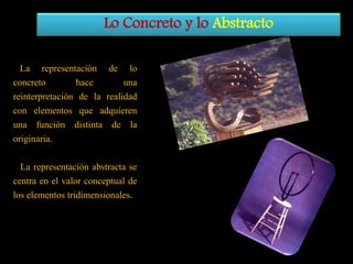 Lo Concreto y lo Abstracto
La representación de lo
concreto
hace
una
reinterpretación de la realidad
con elementos que adquieren
una función distinta de la
originaria.
La representación abstracta se
centra en el valor conceptual de
los elementos tridimensionales.

 