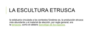 LA ESCULTURA ETRUSCA
la estatuaria vinculada a los contextos fúnebres es, la producción etrusca
más abundante y el material de elección, por regla general, era
la terracota, como el célebre Sarcófago de los esposos.
 