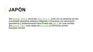 JAPÓN
Del período Jōmon, cerca del siglo VII a. C., junto con la cerámica se han
encontrado pequeñas estatuas religiosas o funerarias con decoración
geométrica y posteriormente hacia finales delsiglo III en unas tumbas
del período Yayoi unos ídolos de terracota en forma de animal
llamados haniwa.
 