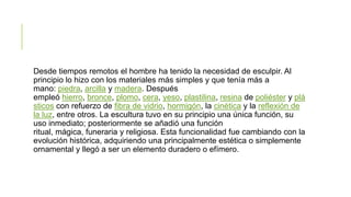Desde tiempos remotos el hombre ha tenido la necesidad de esculpir. Al
principio lo hizo con los materiales más simples y que tenía más a
mano: piedra, arcilla y madera. Después
empleó hierro, bronce, plomo, cera, yeso, plastilina, resina de poliéster y plá
sticos con refuerzo de fibra de vidrio, hormigón, la cinética y la reflexión de
la luz, entre otros. La escultura tuvo en su principio una única función, su
uso inmediato; posteriormente se añadió una función
ritual, mágica, funeraria y religiosa. Esta funcionalidad fue cambiando con la
evolución histórica, adquiriendo una principalmente estética o simplemente
ornamental y llegó a ser un elemento duradero o efímero.
 