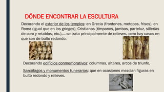 DÓNDE ENCONTRAR LA ESCULTURA
Decorando el exterior de los templos: en Grecia (frontones, metopas, frisos), en
Roma (igual que en los griegos), Cristianos (tímpanos, jambas, parteluz, sillerías
de coro y retablos, etc.),... se trata principalmente de relieves, pero hay casos en
que son de bulto redondo.
Decorando edificios conmemorativos: columnas, altares, arcos de triunfo,
Sarcófagos y monumentos funerarios: que en ocasiones mezclan figuras en
bulto redondo y relieves.
 