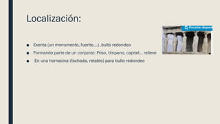 Localización:
■ Exenta (un monumento, fuente….) ,bulto redondeo
■ Formando parte de un conjunto: Friso, tímpano, capitel... relieve
■ En una hornacina (fachada, retablo) para bulto redondeo
 