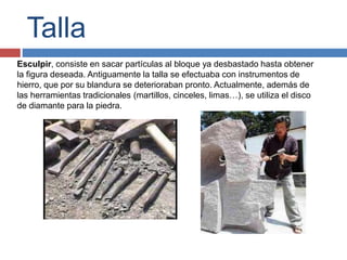 Talla
Esculpir, consiste en sacar partículas al bloque ya desbastado hasta obtener
la figura deseada. Antiguamente la talla se efectuaba con instrumentos de
hierro, que por su blandura se deterioraban pronto. Actualmente, además de
las herramientas tradicionales (martillos, cinceles, limas…), se utiliza el disco
de diamante para la piedra.
 