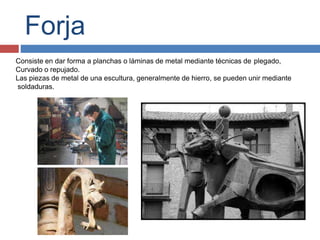 Forja
Consiste en dar forma a planchas o láminas de metal mediante técnicas de plegado,
Curvado o repujado.
Las piezas de metal de una escultura, generalmente de hierro, se pueden unir mediante
soldaduras.
 