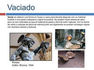 Vaciado
Vaciar es obtener una forma en hueco o vacío para llenarla después con un material
fundido o una pasta cualquiera y lograr la positiva. Se pueden hacer piezas de yeso,
pero no son valoradas ya que el material es pobre y fácil de sufrir rupturas. Con la resina
de vidrio y mezclas de polvo de mármol junto con pigmentos se pueden conseguir copias
con diversos colores y texturas.
Perseo
Cellini. Bronce, 1554
 