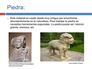 Piedra:
 Este material es usado desde muy antiguo por encontrarse
abundantemente en la naturaleza. Para trabajar la piedra se
necesitan herramientas especiales. La piedra puede ser: mármol,
granito, arenisca, etc
Dama de Elche (MuseoArqueológico
Nacional de España)
León Asiático.Piedra
 