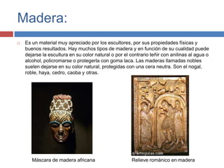 Madera:
 Es un material muy apreciado por los escultores, por sus propiedades físicas y
buenos resultados. Hay muchos tipos de madera y en función de su cualidad puede
dejarse la escultura en su color natural o por el contrario teñir con anilinas al agua o
alcohol, policromarse o protegerla con goma laca. Las maderas llamadas nobles
suelen dejarse en su color natural, protegidas con una cera neutra. Son el nogal,
roble, haya, cedro, caoba y otras.
Máscara de madera africana Relieve románico en madera
 