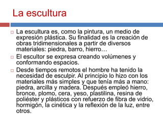 La escultura
 La escultura es, como la pintura, un medio de
expresión plástica. Su finalidad es la creación de
obras tridimensionales a partir de diversos
materiales: piedra, barro, hierro…
 El escultor se expresa creando volúmenes y
conformando espacios.
 Desde tiempos remotos el hombre ha tenido la
necesidad de esculpir. Al principio lo hizo con los
materiales más simples y que tenía más a mano:
piedra, arcilla y madera. Después empleó hierro,
bronce, plomo, cera, yeso, plastilina, resina de
poliéster y plásticos con refuerzo de fibra de vidrio,
hormigón, la cinética y la reflexión de la luz, entre
otros.
 