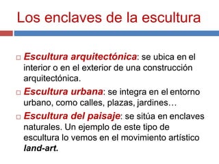 Los enclaves de la escultura
 Escultura arquitectónica: se ubica en el
interior o en el exterior de una construcción
arquitectónica.
 Escultura urbana: se integra en el entorno
urbano, como calles, plazas, jardines…
 Escultura del paisaje: se sitúa en enclaves
naturales. Un ejemplo de este tipo de
escultura lo vemos en el movimiento artístico
land-art.
 