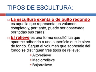 TIPOS DE ESCULTURA:
 La escultura exenta o de bulto redondo
es aquella que representa un volumen
completo y, por tanto, puede ser observada
por todas sus caras.
 El relieve es una forma escultórica que
aparece adherida a una superficie que le sirve
de fondo. Según el volumen que sobresale del
fondo se distinguen tres tipos de relieve:
 Altorrelieve
 Mediorrelieve
 Bajorrelieve
 
