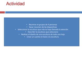 Actividad
• Reunirse en grupos de 4 personas
• Sacar resumen de las diapositivas
• Seleccionar la escultura que más te haya llamado la atención
• Describir la escultura que selecciono
• Realizar el diseño de una escultura de toda una hoja
• Crear un cuento en base a la escultura.
 
