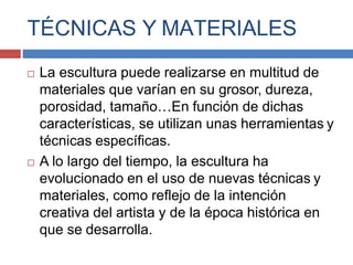 TÉCNICAS Y MATERIALES
 La escultura puede realizarse en multitud de
materiales que varían en su grosor, dureza,
porosidad, tamaño…En función de dichas
características, se utilizan unas herramientas y
técnicas específicas.
 A lo largo del tiempo, la escultura ha
evolucionado en el uso de nuevas técnicas y
materiales, como reflejo de la intención
creativa del artista y de la época histórica en
que se desarrolla.
 