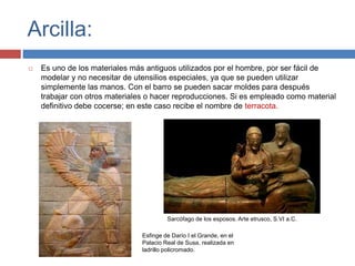 Arcilla:
 Es uno de los materiales más antiguos utilizados por el hombre, por ser fácil de
modelar y no necesitar de utensilios especiales, ya que se pueden utilizar
simplemente las manos. Con el barro se pueden sacar moldes para después
trabajar con otros materiales o hacer reproducciones. Si es empleado como material
definitivo debe cocerse; en este caso recibe el nombre de terracota.
Esfinge de Darío I el Grande, en el
Palacio Real de Susa, realizada en
ladrillo policromado.
Sarcófago de los esposos. Arte etrusco, S.VI a.C.
 