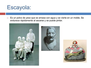 Escayola:
 Es un polvo de yeso que se amasa con agua y se vierte en un molde. Se
endurece rápidamente al secarse y se puede pintar.
 