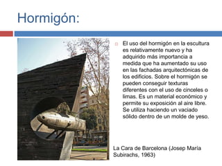 Hormigón:
 El uso del hormigón en la escultura
es relativamente nuevo y ha
adquirido más importancia a
medida que ha aumentado su uso
en las fachadas arquitectónicas de
los edificios. Sobre el hormigón se
pueden conseguir texturas
diferentes con el uso de cinceles o
limas. Es un material económico y
permite su exposición al aire libre.
Se utiliza haciendo un vaciado
sólido dentro de un molde de yeso.
La Cara de Barcelona (Josep María
Subirachs, 1963)
 