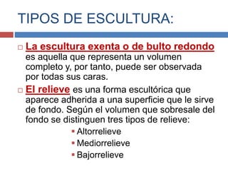 TIPOS DE ESCULTURA:
 La escultura exenta o de bulto redondo
es aquella que representa un volumen
completo y, por tanto, puede ser observada
por todas sus caras.
 El relieve es una forma escultórica que
aparece adherida a una superficie que le sirve
de fondo. Según el volumen que sobresale del
fondo se distinguen tres tipos de relieve:
 Altorrelieve
 Mediorrelieve
 Bajorrelieve
 