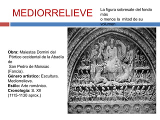 MEDIORRELIEVE
Obra: Maiestas Domini del
Pórtico occidental de la Abadía
de
San Pedro de Moissac
(Fancia).
Género artístico: Escultura.
Mediorrelieve.
Estilo: Arte románico.
Cronología: S. XII
(1115-1130 aprox.)
La figura sobresale del fondo
más
o menos la mitad de su
volumen
 