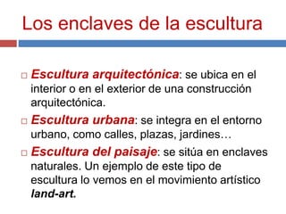 Los enclaves de la escultura
 Escultura arquitectónica: se ubica en el
interior o en el exterior de una construcción
arquitectónica.
 Escultura urbana: se integra en el entorno
urbano, como calles, plazas, jardines…
 Escultura del paisaje: se sitúa en enclaves
naturales. Un ejemplo de este tipo de
escultura lo vemos en el movimiento artístico
land-art.
 