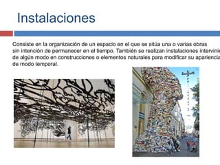 Instalaciones
Consiste en la organización de un espacio en el que se sitúa una o varias obras
sin intención de permanecer en el tiempo. También se realizan instalaciones intervinie
de algún modo en construcciones o elementos naturales para modificar su apariencia
de modo temporal.
 