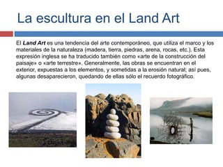 La escultura en el Land Art
El Land Art es una tendencia del arte contemporáneo, que utiliza el marco y los
materiales de la naturaleza (madera, tierra, piedras, arena, rocas, etc.). Esta
expresión inglesa se ha traducido también como «arte de la construcción del
paisaje» o «arte terrestre». Generalmente, las obras se encuentran en el
exterior, expuestas a los elementos, y sometidas a la erosión natural; así pues,
algunas desaparecieron, quedando de ellas sólo el recuerdo fotográfico.
 