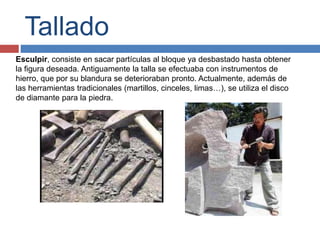 Tallado
Esculpir, consiste en sacar partículas al bloque ya desbastado hasta obtener
la figura deseada. Antiguamente la talla se efectuaba con instrumentos de
hierro, que por su blandura se deterioraban pronto. Actualmente, además de
las herramientas tradicionales (martillos, cinceles, limas…), se utiliza el disco
de diamante para la piedra.
 