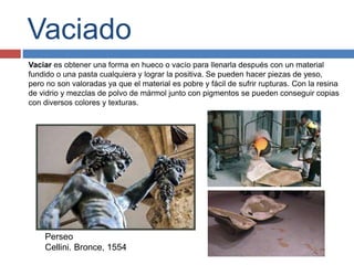 Vaciado
Vaciar es obtener una forma en hueco o vacío para llenarla después con un material
fundido o una pasta cualquiera y lograr la positiva. Se pueden hacer piezas de yeso,
pero no son valoradas ya que el material es pobre y fácil de sufrir rupturas. Con la resina
de vidrio y mezclas de polvo de mármol junto con pigmentos se pueden conseguir copias
con diversos colores y texturas.
Perseo
Cellini. Bronce, 1554
 