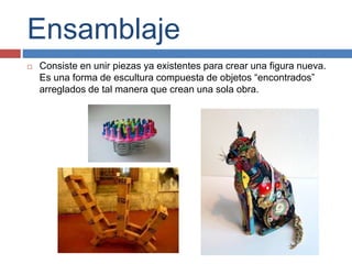 Ensamblaje
 Consiste en unir piezas ya existentes para crear una figura nueva.
Es una forma de escultura compuesta de objetos “encontrados”
arreglados de tal manera que crean una sola obra.
 