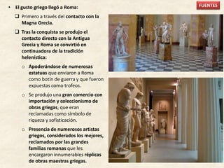 • El gusto griego llegó a Roma:
 Primero a través del contacto con la
Magna Grecia.
 Tras la conquista se produjo el
contacto directo con la Antigua
Grecia y Roma se convirtió en
continuadora de la tradición
helenística:
o Apoderándose de numerosas
estatuas que enviaron a Roma
como botín de guerra y que fueron
expuestas como trofeos.
o Se produjo una gran comercio con
importación y coleccionismo de
obras griegas, que eran
reclamadas como símbolo de
riqueza y sofisticación.
o Presencia de numerosos artistas
griegos, considerados los mejores,
reclamados por las grandes
familias romanas que les
encargaron innumerables réplicas
de obras maestras griegas.
FUENTES
 