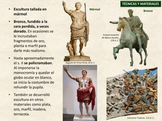 • Escultura tallada en
mármol
• Bronce, fundido a la
cera perdida, a veces
dorado. En ocasiones se
le incrustaban
fragmentos de oro,
planta o marfil para
darle más realismo.
• Hasta aproximadamente
el s. II se policromaban.
Al imponerse la
monocromía y quedar el
globo ocular en blanco,
se inicia la costumbre de
rehundir la pupila.
• También se desarrolló
escultura en otros
materiales como plata,
oro, marfil, madera,
terracota.
TÉCNICAS Y MATERIALES
Augusto de Prima Porta, 20 d. C.
Estatua ecuestre
de Marco Aurelio,
176 d. C.
BronceMármol
Columna Trajana, 113 d. C.
 