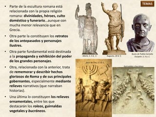 • Parte de la escultura romana está
relacionada con la propia religión
romana: divinidades, héroes, culto
doméstico y funerario…aunque con
mucha menor relevancia que en
Grecia.
• Otra parte la constituyen los retratos
de los antepasados y personajes
ilustres.
• Otra parte fundamental está destinada
a la propaganda y exhibición del poder
de los grandes personajes.
• Otra, relacionada con la anterior, trata
de rememorar y describir hechos
gloriosos de Roma y de sus principales
gobernantes, especialmente mediante
relieves narrativos (que narraban
historias).
• Una última lo constituyen los relieves
ornamentales, entre los que
destacarán los roleos, guirnaldas
vegetales y bucráneos.
Marte, S. II d.. C. Augusto, 20 d. C.
Arco de Tito, S. I d. C.
Busto de Publio Cornelio
Escipión. S. II a. C.
Guirnaldas y bucráneo
TEMAS
 