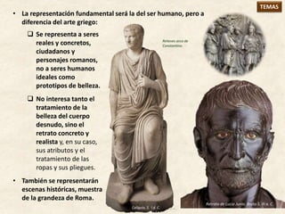  Se representa a seres
reales y concretos,
ciudadanos y
personajes romanos,
no a seres humanos
ideales como
prototipos de belleza.
 No interesa tanto el
tratamiento de la
belleza del cuerpo
desnudo, sino el
retrato concreto y
realista y, en su caso,
sus atributos y el
tratamiento de las
ropas y sus pliegues.
• También se representarán
escenas históricas, muestra
de la grandeza de Roma.
TEMAS
Calígula, S. I d. C.
• La representación fundamental será la del ser humano, pero a
diferencia del arte griego:
Retrato de Lucio Junio. Bruto S. III a. C.
Relieves arco de
Constantino.
 