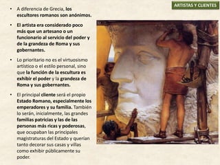 • A diferencia de Grecia, los
escultores romanos son anónimos.
• El artista era considerado poco
más que un artesano o un
funcionario al servicio del poder y
de la grandeza de Roma y sus
gobernantes.
• Lo prioritario no es el virtuosismo
artístico o el estilo personal, sino
que la función de la escultura es
exhibir el poder y la grandeza de
Roma y sus gobernantes.
• El principal cliente será el propio
Estado Romano, especialmente los
emperadores y su familia. También
lo serán, inicialmente, las grandes
familias patricias y las de las
personas más ricas y poderosas,
que ocupaban las principales
magistraturas del Estado y querían
tanto decorar sus casas y villas
como exhibir públicamente su
poder.
ARTISTAS Y CLIENTES
 