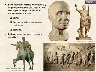 • Bulto redondo: Retrato, muy realista y
de gran profundidad psicológica, que
será la principal aportación de los
romanos a la escultura:
 Busto.
 Cuerpo completo, en diversas
posiciones.
 Ecuestre.
• Relieves, especialmente histórico-
narrativos.
GÉNEROS
Relieves Arco de Tito, 81 d. C.
Augusto de Prima Porta, 20 d. C.
Estatua ecuestre de Marco
Aurelio, 176 d. C.
Retrato de Viejo, S. I a. C.
 