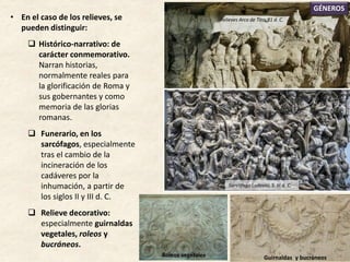 • En el caso de los relieves, se
pueden distinguir:
 Histórico-narrativo: de
carácter conmemorativo.
Narran historias,
normalmente reales para
la glorificación de Roma y
sus gobernantes y como
memoria de las glorias
romanas.
 Funerario, en los
sarcófagos, especialmente
tras el cambio de la
incineración de los
cadáveres por la
inhumación, a partir de
los siglos II y III d. C.
 Relieve decorativo:
especialmente guirnaldas
vegetales, roleos y
bucráneos.
GÉNEROS
Relieves Arco de Tito, 81 d. C.
Guirnaldas y bucráneosRoleos vegetales
Sarcófago Ludovisi, S. III d. C.
 