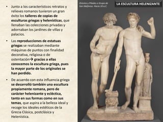 • Junto a los característicos retratos y
relieves romanos tuvieron un gran
éxito los talleres de copias de
esculturas griegas y helenísticas, que
llenaban las colecciones privadas y
adornaban los jardines de villas y
palacios.
• Las reproducciones de estatuas
griegas se realizaban mediante
máquinas de puntos con finalidad
decorativa, religiosa o de
ostentación gracias a ellas
conocemos la escultura griega, pues
la mayor parte de los originales se
han perdido.
• De acuerdo con esta influencia griega
se desarrolló también una escultura
propiamente romana, pero de
carácter helenizante y ecléctica,
tanto en sus formas como en sus
temas, que aspira a la belleza ideal y
recoge los ideales estéticos de la
Grecia Clásica, postclásica y
Helenística.
LA ESCULTURA HELENIZANTEOrestes y Pílades o Grupo de
San Ildefonso. Hacia 10 a.C.
 