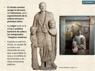 • El retrato romano
recoge la herencia
del helenismo, pero
especialmente de la
cultura etrusca y
primitiva latina.
• Su origen está en la
antigua práctica
funeraria de culto a
los antepasados:
“imagines maiorum
• Cuando un patricio
moría, se sacaba de
su rostro una
mascarilla de cera,
que se guardaba en
casa y se exhibía en
los funerales o en
otras ceremonias
públicas.
EL RETRATO
Patricio Barberini. Siglo I a. C.
 
