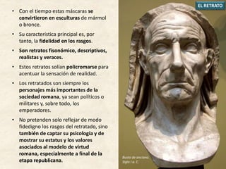• Con el tiempo estas máscaras se
convirtieron en esculturas de mármol
o bronce.
• Su característica principal es, por
tanto, la fidelidad en los rasgos.
• Son retratos fisonómico, descriptivos,
realistas y veraces.
• Estos retratos solían policromarse para
acentuar la sensación de realidad.
• Los retratados son siempre los
personajes más importantes de la
sociedad romana, ya sean políticos o
militares y, sobre todo, los
emperadores.
• No pretenden solo reflejar de modo
fidedigno los rasgos del retratado, sino
también de captar su psicología y de
mostrar su estatus y los valores
asociados al modelo de virtud
romana, especialmente a final de la
etapa republicana.
EL RETRATO
Busto de anciano.
Siglo I a. C.
 