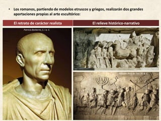 • Los romanos, partiendo de modelos etruscos y griegos, realizarán dos grandes
aportaciones propias al arte escultórico:
El retrato de carácter realista El relieve histórico-narrativo
Relieves Arco de Tito, 81 d. C.
Retrato de Julio César,Patricio Barberini, S. I a. C.
 