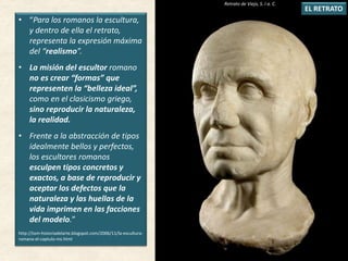 • “Para los romanos la escultura,
y dentro de ella el retrato,
representa la expresión máxima
del “realismo”.
• La misión del escultor romano
no es crear “formas” que
representen la “belleza ideal”,
como en el clasicismo griego,
sino reproducir la naturaleza,
la realidad.
• Frente a la abstracción de tipos
idealmente bellos y perfectos,
los escultores romanos
esculpen tipos concretos y
exactos, a base de reproducir y
aceptar los defectos que la
naturaleza y las huellas de la
vida imprimen en las facciones
del modelo.”
http://tom-historiadelarte.blogspot.com/2006/11/la-escultura-
romana-el-captulo-ms.html
EL RETRATO
Retrato de Viejo, S. I a. C.
 
