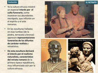 • Ya la cultura etrusca mostró
un especial interés por el
culto funerario, como
muestran sus abundantes
necrópolis, que influirán en
el espíritu y el arte
romanos.
• En las esculturas halladas
en esas tumbas (de la
piedra, terracota y bronce)
aparecen representaciones
funerarias de los difuntos
de carácter realista y
retratístico.
• De esta escultura derivará
el interés por el realismo
naturalista, característico
del retrato romano de la
primera época republicana,
muy influenciada aún por la
cultura etrusca.
Sarcófago de Cerveteri, hacia 520 a. C. EL RETRATO
Retrato
de Lucio
Junio.
Bruto
S. III a. C.
Urna de los esposos, Roma, S. II a. C.
Evolución
 